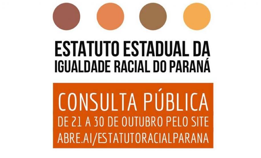 A Secretaria da Justiça, Família e Trabalho (Sejuf), por meio do Conselho Estadual de Promoção da Igualdade Racial abriu consulta pública para a contribuição da sociedade e entidades sociais ao texto da minuta do anteprojeto de lei para a criação do Estatuto da Igualdade Racial do Paraná.  O formulário está disponível no link https://docs.google.com/forms/d/e/1FAIpQLSfUZDQR3uQHyAjq2kjFfjRX8WPAZVMfInSPmueIdzAnHoQ1JA/viewform, que contém ainda a minuta do anteprojeto de lei, já aprovada pelo Conselho Estadual